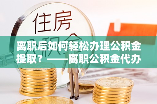沂水离职后如何轻松办理公积金提取？——离职公积金代办提取服务详解