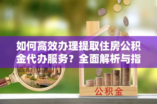 沂水如何高效办理提取住房公积金代办服务？全面解析与指南