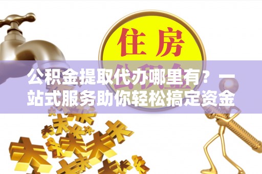 沂水公积金提取代办哪里有？一站式服务助你轻松搞定资金难题