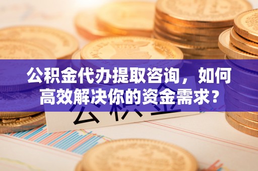 沂水公积金代办提取咨询，如何高效解决你的资金需求？